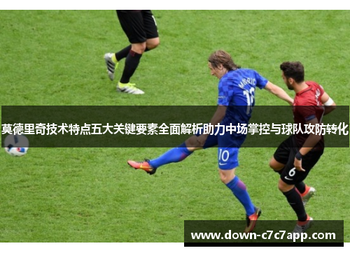 莫德里奇技术特点五大关键要素全面解析助力中场掌控与球队攻防转化