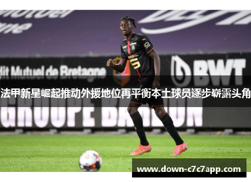 法甲新星崛起推动外援地位再平衡本土球员逐步崭露头角 法甲新星崛起推动外援地位再平衡本土球员逐步崭露头角