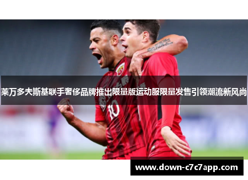 莱万多夫斯基联手奢侈品牌推出限量版运动服限量发售引领潮流新风尚