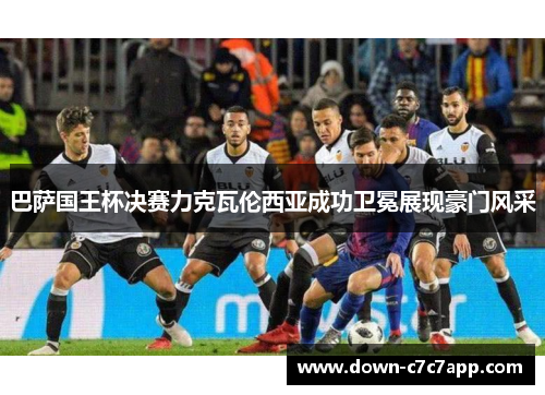 巴萨国王杯决赛力克瓦伦西亚成功卫冕展现豪门风采