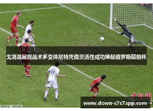 戈洛温展现战术多变泽尼特凭借灵活性成功捧起俄罗斯超级杯