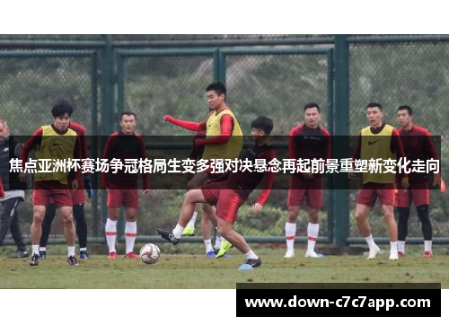 焦点亚洲杯赛场争冠格局生变多强对决悬念再起前景重塑新变化走向